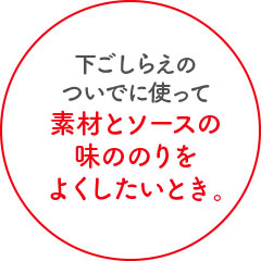 下ごしらえのついでに使って素材とソースの味ののりをよくしたいとき。